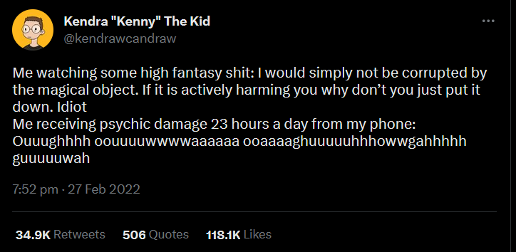 a tweet by Kendra the Kid @kendrawcandraw from 27 Feb 2022 reading: Me watching some high fantasy shit: I would simply not be corrupted by the magical object. If it is actively harming you why don’t you just put it down. Idiot. Me receiving psychic damage 23 hours a day from my phone: written representation of pain sound effects. The tweet has 34.9K
Retweets